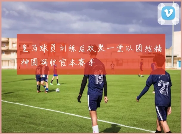 皇马球员训练后欢聚一堂以团结精神圆满收官本赛季