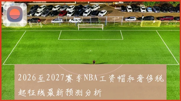 2026至2027赛季NBA工资帽和奢侈税起征线最新预测分析