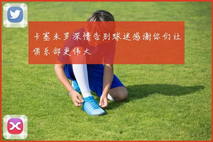 卡塞米罗深情告别球迷感谢你们让俱乐部更伟大