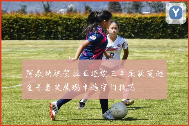 阿森纳祝贺拉亚连续三年荣获英超金手套奖展现卓越守门技艺