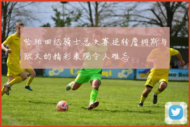 哈珀回忆骑士总决赛逆转詹姆斯与欧文的精彩表现令人难忘