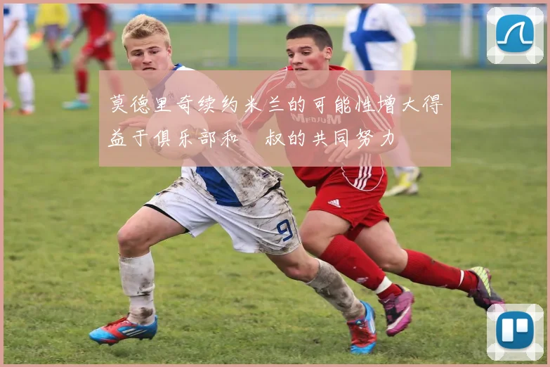 莫德里奇续约米兰的可能性增大得益于俱乐部和囧叔的共同努力