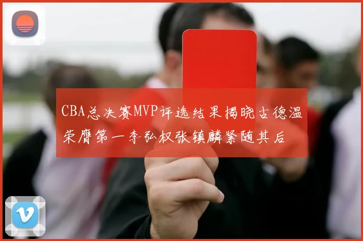 CBA总决赛MVP评选结果揭晓古德温荣膺第一李弘权张镇麟紧随其后