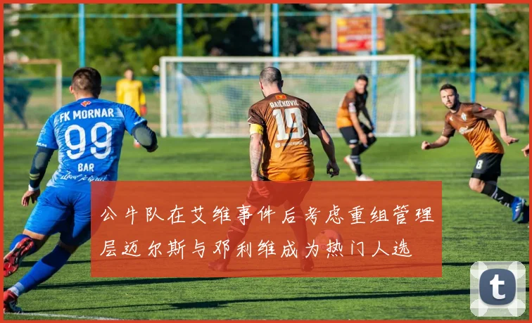 公牛队在艾维事件后考虑重组管理层迈尔斯与邓利维成为热门人选