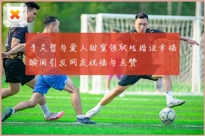李炎哲与爱人甜蜜领取结婚证幸福瞬间引发网友祝福与点赞