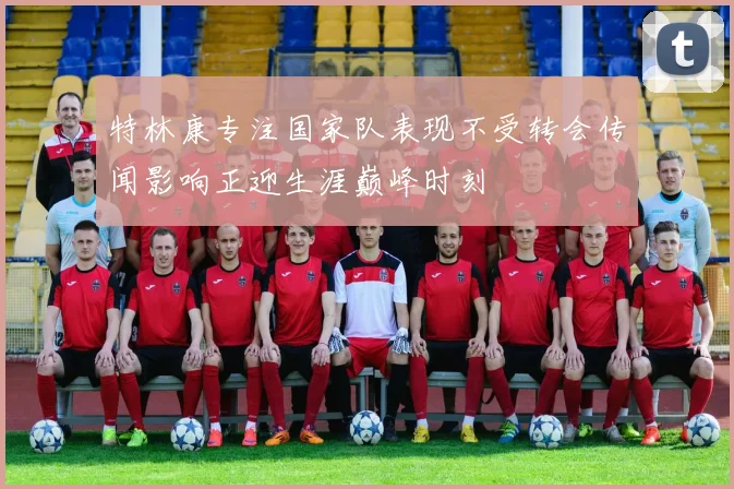 特林康专注国家队表现不受转会传闻影响正迎生涯巅峰时刻