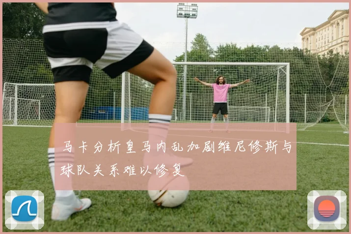 马卡分析皇马内乱加剧维尼修斯与球队关系难以修复