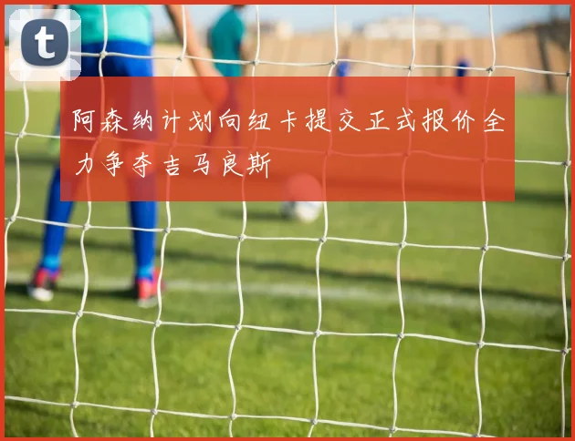 阿森纳计划向纽卡提交正式报价全力争夺吉马良斯