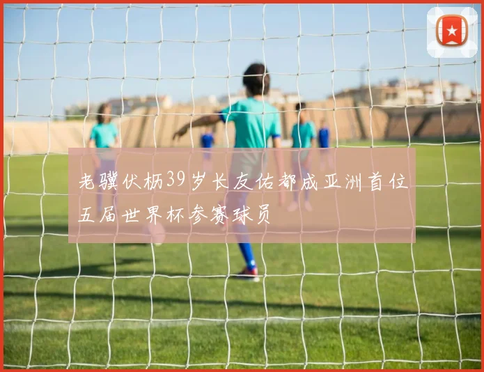 老骥伏枥39岁长友佑都成亚洲首位五届世界杯参赛球员